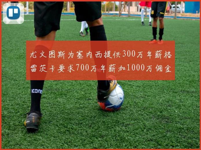 尤文图斯为塞内西提供300万年薪格雷茨卡要求700万年薪加1000万佣金