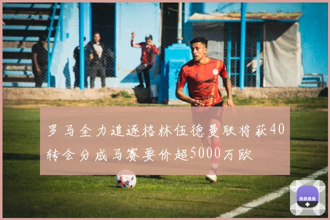 罗马全力追逐格林伍德曼联将获40转会分成马赛要价超5000万欧