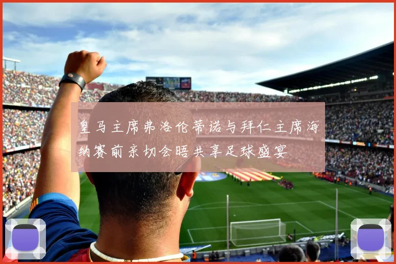 皇马主席弗洛伦蒂诺与拜仁主席海纳赛前亲切会晤共享足球盛宴