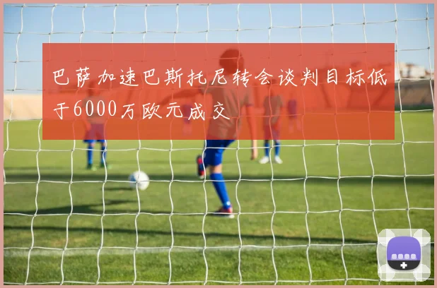 巴萨加速巴斯托尼转会谈判目标低于6000万欧元成交