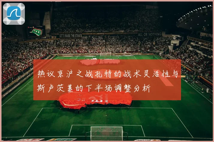 热议京沪之战孔特的战术灵活性与斯卢茨基的下半场调整分析