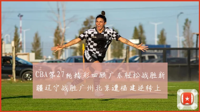 CBA第27轮精彩回顾广东轻松战胜新疆辽宁战胜广州北京遭福建逆转上海击败山东