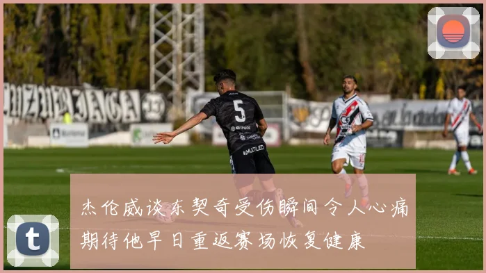 杰伦威谈东契奇受伤瞬间令人心痛期待他早日重返赛场恢复健康
