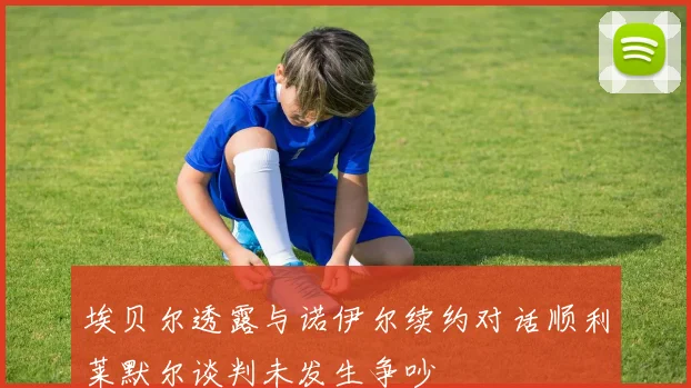 埃贝尔透露与诺伊尔续约对话顺利莱默尔谈判未发生争吵
