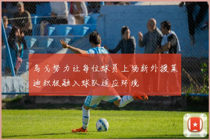乌戈努力让每位球员上场新外援莱迪积极融入球队适应环境