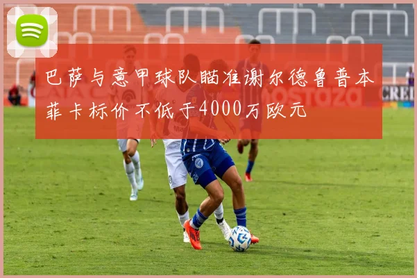 巴萨与意甲球队瞄准谢尔德鲁普本菲卡标价不低于4000万欧元
