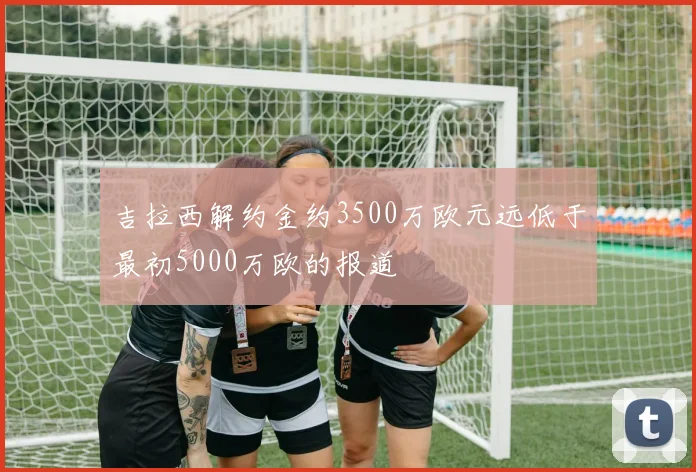 吉拉西解约金约3500万欧元远低于最初5000万欧的报道