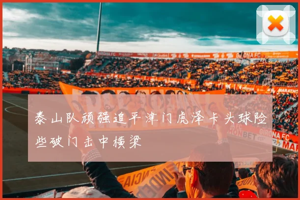 泰山队顽强追平津门虎泽卡头球险些破门击中横梁