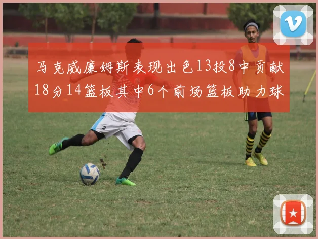马克威廉姆斯表现出色13投8中贡献18分14篮板其中6个前场篮板助力球队