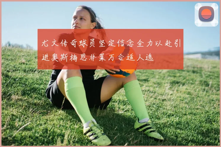 尤文传奇球员坚定信念全力以赴引进奥斯梅恩非莱万合适人选