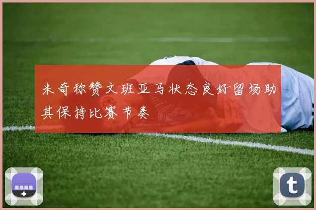 米奇称赞文班亚马状态良好留场助其保持比赛节奏