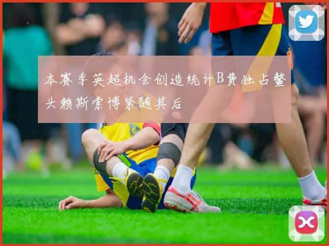 本赛季英超机会创造统计B费独占鳌头赖斯索博紧随其后