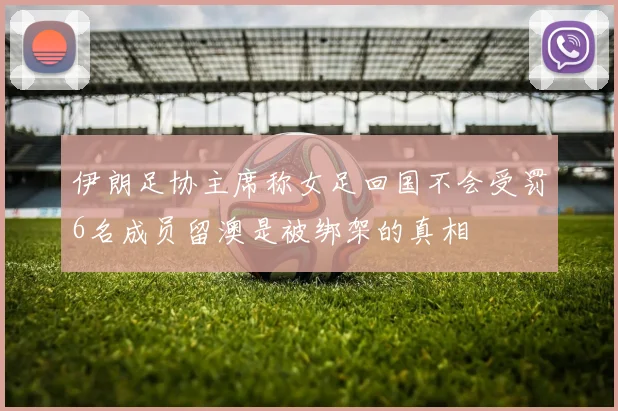 伊朗足协主席称女足回国不会受罚6名成员留澳是被绑架的真相