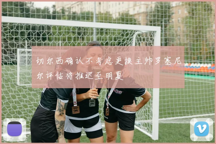 切尔西确认不考虑更换主帅罗塞尼尔评估将推迟至明夏