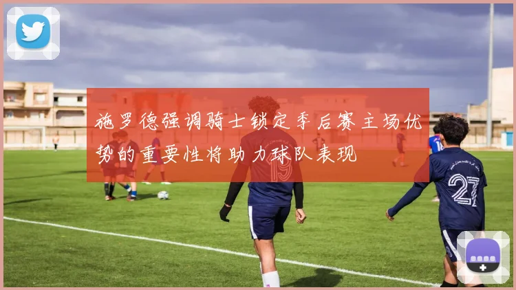 施罗德强调骑士锁定季后赛主场优势的重要性将助力球队表现