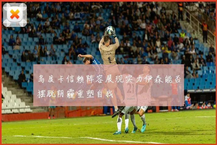 乌度卡信赖阵容展现实力伊森能否摆脱阴霾重塑自我