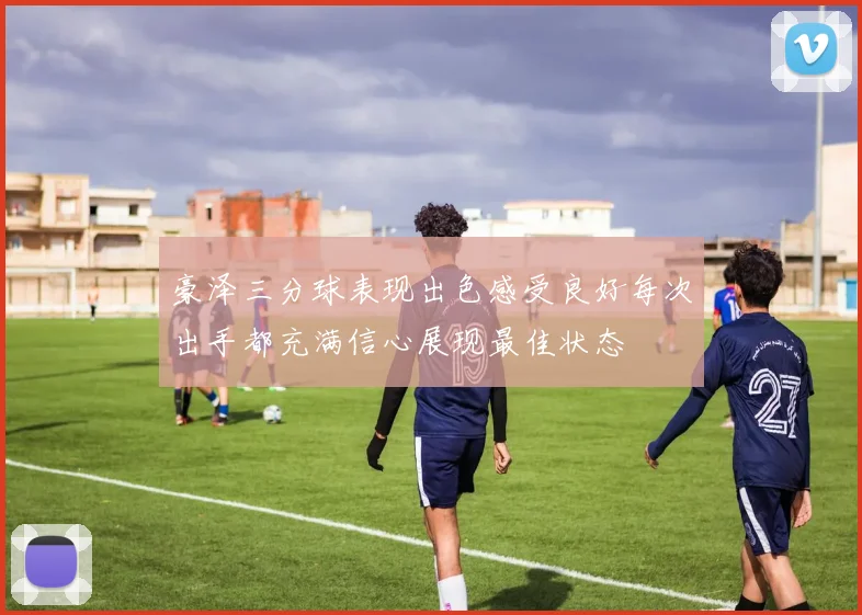豪泽三分球表现出色感受良好每次出手都充满信心展现最佳状态