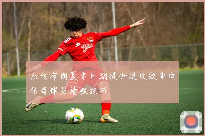 杰伦布朗夏季计划提升进攻效率向传奇球星请教技巧