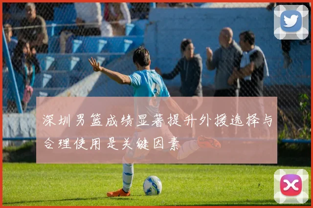深圳男篮成绩显著提升外援选择与合理使用是关键因素