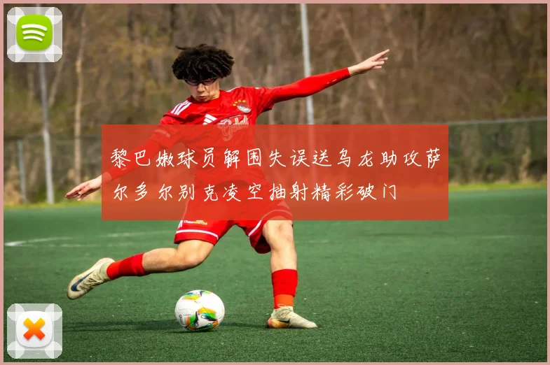 黎巴嫩球员解围失误送乌龙助攻萨尔多尔别克凌空抽射精彩破门