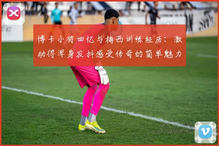 博卡小将回忆与梅西训练经历：激动得浑身发抖感受传奇的简单魅力
