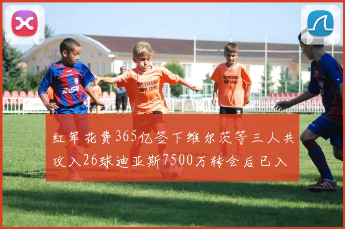 红军花费365亿签下维尔茨等三人共攻入26球迪亚斯7500万转会后已入23球