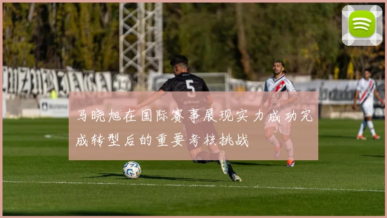 马晓旭在国际赛事展现实力成功完成转型后的重要考核挑战