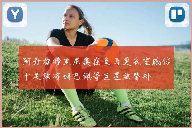 阿丹称穆里尼奥在皇马更衣室威信十足敢将姆巴佩等巨星放替补