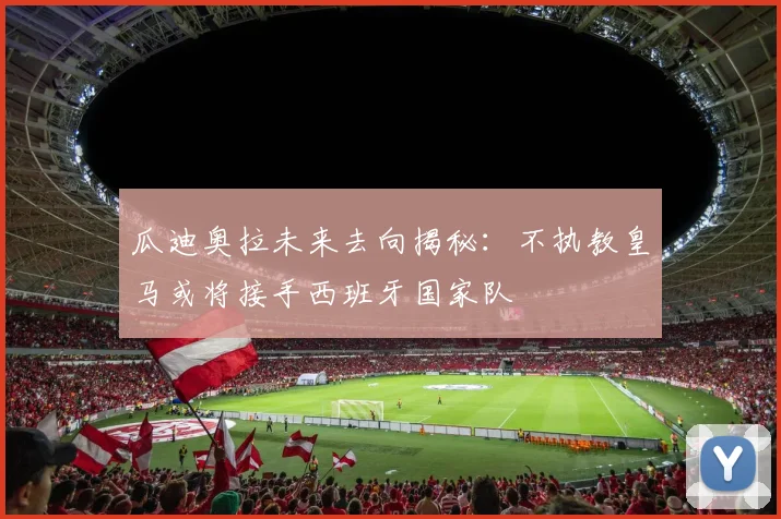 瓜迪奥拉未来去向揭秘：不执教皇马或将接手西班牙国家队